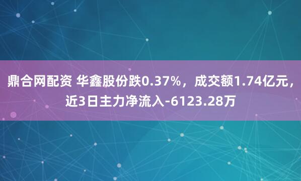 鼎合网配资 华鑫股份跌0.37%，成交额1.74亿元，近3日主力净流入-6123.28万
