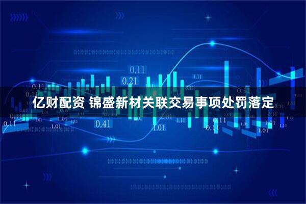 亿财配资 锦盛新材关联交易事项处罚落定