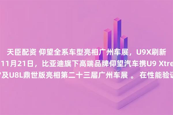 天臣配资 仰望全系车型亮相广州车展，U9X刷新国内四赛道纪录  11月21日，比亚迪旗下高端品牌仰望汽车携U9 Xtreme（U9X）、U7及U8L鼎世版亮相第二十三届广州车展 。 在性能验证方面，超跑车型U9X继打破纽北量产电车圈速及全球极速纪录后，近期完成了国内四大赛道的工程验证，分别刷新了上海国际赛车场（2分04秒）、珠海国际赛车场、株洲国际赛道及成都天府赛道的量产车圈速纪录，进一步验证了易
