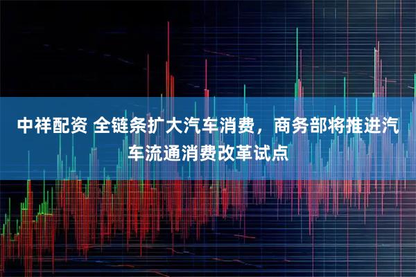 中祥配资 全链条扩大汽车消费，商务部将推进汽车流通消费改革试点