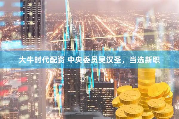 大牛时代配资 中央委员吴汉圣，当选新职