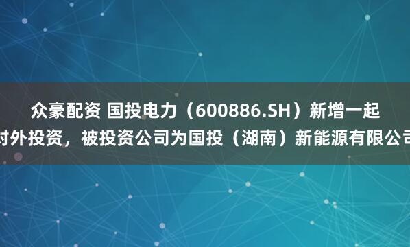 众豪配资 国投电力（600886.SH）新增一起对外投资，被投资公司为国投（湖南）新能源有限公司