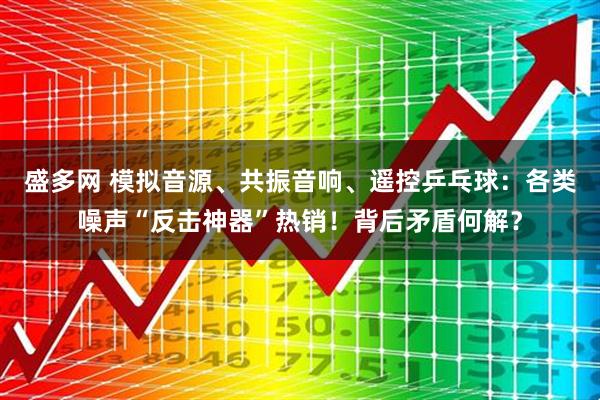 盛多网 模拟音源、共振音响、遥控乒乓球：各类噪声“反击神器”热销！背后矛盾何解？