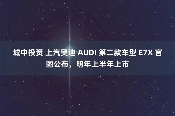 城中投资 上汽奥迪 AUDI 第二款车型 E7X 官图公布，明年上半年上市