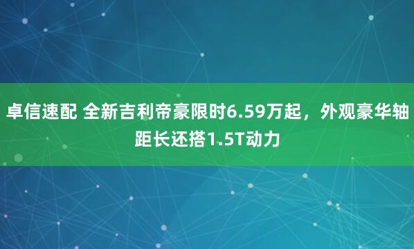 卓信速配 全新吉利帝豪限时6.59万起，外观豪华轴距长还搭1.5T动力