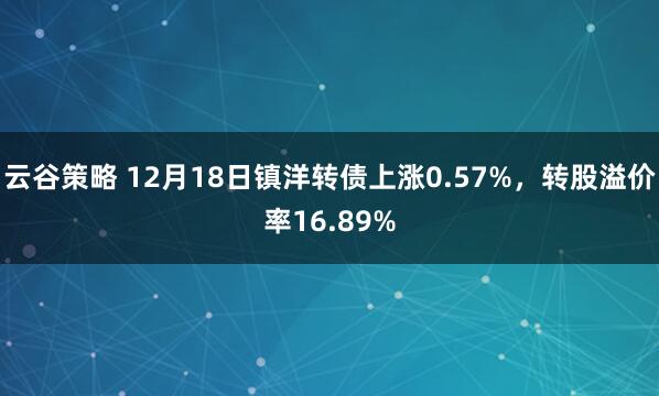 云谷策略 12月18日镇洋转债上涨0.57%，转股溢价率16.89%