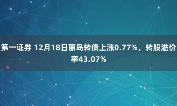 第一证券 12月18日丽岛转债上涨0.77%，转股溢价率43.07%