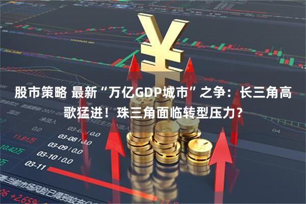 股市策略 最新“万亿GDP城市”之争：长三角高歌猛进！珠三角面临转型压力？